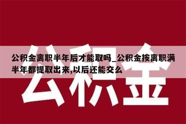 公积金离职半年后才能取吗_公积金按离职满半年都提取出来,以后还能交么